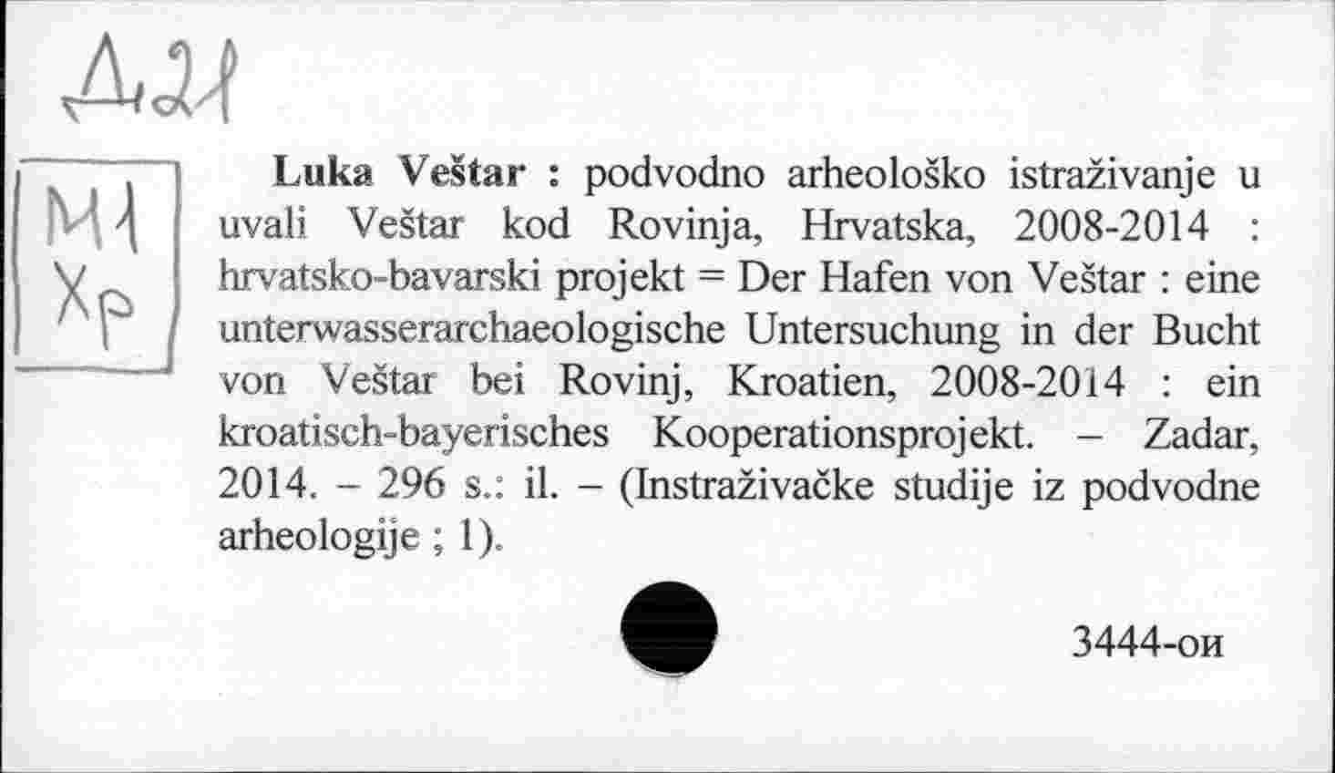 ﻿Luka Vestar : podvodno arheolosko istrazivanje u uvali Vestar kod Rovinja, Hrvatska, 2008-2014 : hrvatsko-bavarski projekt = Der Hafen von Vestar : eine unterwasserarchaeologische Untersuchung in der Bucht von Vestar bei Rovinj, Kroatien, 2008-2014 : ein kroatisch-bayerisches Kooperationsprojekt. - Zadar, 2014. - 296 s.: il. - (Instrazivacke studije iz podvodne arheologije ; 1).
3444-ои